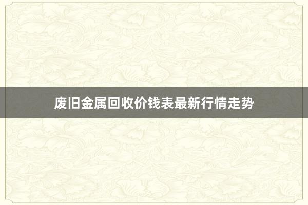 废旧金属回收价钱表最新行情走势